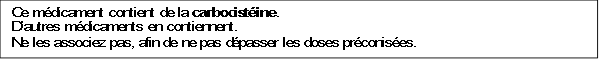 Ce médicament contient de la carbocistéine.
 D'autres médicaments en contiennent.
 Ne les associez pas, afin de ne pas dépasser les doses préconisées.
 