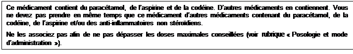 Zone de Texte: Ce mdicament contient du paractamol, de laspirine et de la codine. Dautres mdicaments en contiennent. Vous ne devez pas prendre en mme temps que ce mdicament dautres mdicaments contenant du paractamol, de la codine, de laspirine et/ou des anti-inflammatoires non strodiens.

Ne les associez pas afin de ne pas dpasser les doses maximales conseilles (voir rubrique  Posologie et mode dadministration ). 
