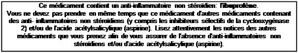 Zone de Texte: Ce mdicament contient un anti-inflammatoire non strodien: l'ibuprofne.
Vous ne devez pas prendre en mme temps que ce mdicament d'autres mdicaments contenant des anti- inflammatoires non strodiens (y compris les inhibiteurs slectifs de la cyclooxygnase 2) et/ou de l'acide actylsalicylique (aspirine). Lisez attentivement les notices des autres mdicaments que vous prenez afin de vous assurer de l'absence d'anti-inflammatoires non strodiens et/ou d'acide actylsalicylique (aspirine).
