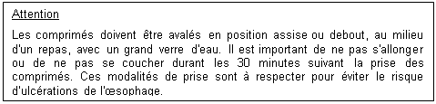 Zone de Texte: Attention
Les comprims doivent tre avals en position assise ou debout, au milieu d'un repas, avec un grand verre d'eau. Il est important de ne pas s'allonger ou de ne pas se coucher durant les 30 minutes suivant la prise des comprims. Ces modalits de prise sont  respecter pour viter le risque dulcrations de l'sophage.


