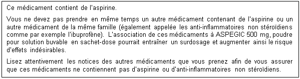 Zone de Texte: Ce mdicament contient de laspirine.
Vous ne devez pas prendre en mme temps un autre mdicament contenant de laspirine ou un autre mdicament de la mme famille (galement appele les anti-inflammatoires non strodiens comme par exemple libuprofne). Lassociation de ces mdicaments  ASPEGIC 500 mg, poudre pour solution buvable en sachet-dose pourrait entraner un surdosage et augmenter ainsi le risque deffets indsirables.
Lisez attentivement les notices des autres mdicaments que vous prenez afin de vous assurer que ces mdicaments ne contiennent pas daspirine ou danti-inflammatoires non strodiens.
