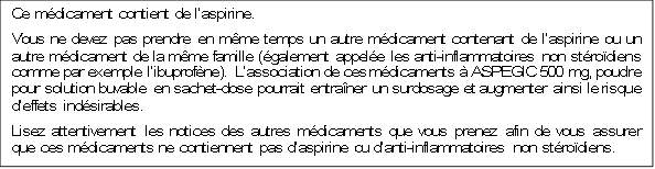 Ce mdicament contient de laspirine.
Vous ne devez pas prendre en mme temps un autre mdicament contenant de laspirine ou un autre mdicament de la mme famille (galement appele les anti-inflammatoires non strodiens comme par exemple libuprofne). Lassociation de ces mdicaments  ASPEGIC 500 mg, poudre pour solution buvable en sachet-dose pourrait entraner un surdosage et augmenter ainsi le risque deffets indsirables.
Lisez attentivement les notices des autres mdicaments que vous prenez afin de vous assurer que ces mdicaments ne contiennent pas daspirine ou danti-inflammatoires non strodiens.

