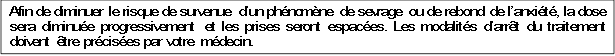 Afin de diminuer le risque de survenue d�un ph�nom�ne de sevrage ou de rebond de l�anxi�t�, la dose sera diminu�e progressivement et les prises seront espac�es. Les modalit�s d�arr�t du traitement doivent �tre pr�cis�es par votre m�decin.