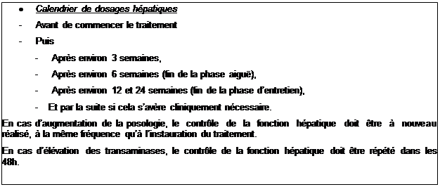 Zone de Texte: 	Calendrier de dosages hpatiques
-	Avant de commencer le traitement
-	Puis
-	Aprs environ 3 semaines,
-	Aprs environ 6 semaines (fin de la phase aigu),
-	Aprs environ 12 et 24 semaines (fin de la phase dentretien),
-	Et par la suite si cela savre cliniquement ncessaire.
En cas daugmentation de la posologie, le contrle de la fonction hpatique doit tre  nouveau ralis,  la mme frquence qu linstauration du traitement.
En cas dlvation des transaminases, le contrle de la fonction hpatique doit tre rpt dans les 48h.
