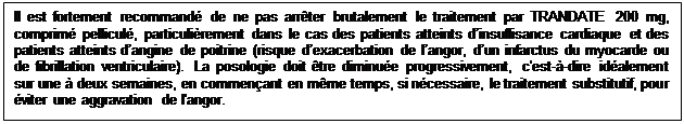 Zone de Texte: Il est fortement recommand� de ne pas arr�ter brutalement le traitement par TRANDATE 200 mg, comprim� pellicul�, particuli�rement dans le cas des patients atteints d�insuffisance cardiaque et des patients atteints d�angine de poitrine (risque d�exacerbation de l�angor, d�un infarctus du myocarde ou de fibrillation ventriculaire). La posologie doit �tre diminu�e progressivement, c'est-�-dire id�alement sur une � deux semaines, en commen�ant en m�me temps, si n�cessaire, le traitement substitutif, pour �viter une aggravation de l'angor.

